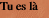 Tu es là